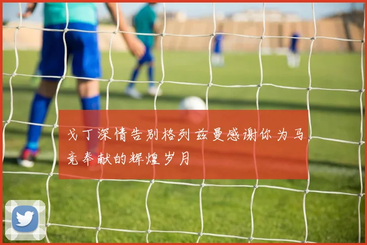 戈丁深情告别格列兹曼感谢你为马竞奉献的辉煌岁月