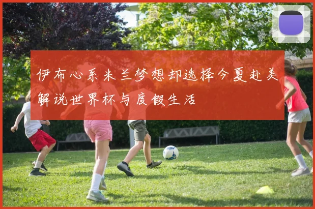 伊布心系米兰梦想却选择今夏赴美解说世界杯与度假生活