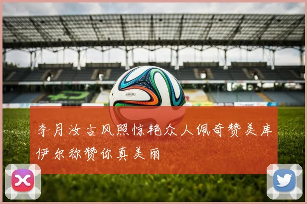 李月汝古风照惊艳众人佩奇赞美库伊尔称赞你真美丽