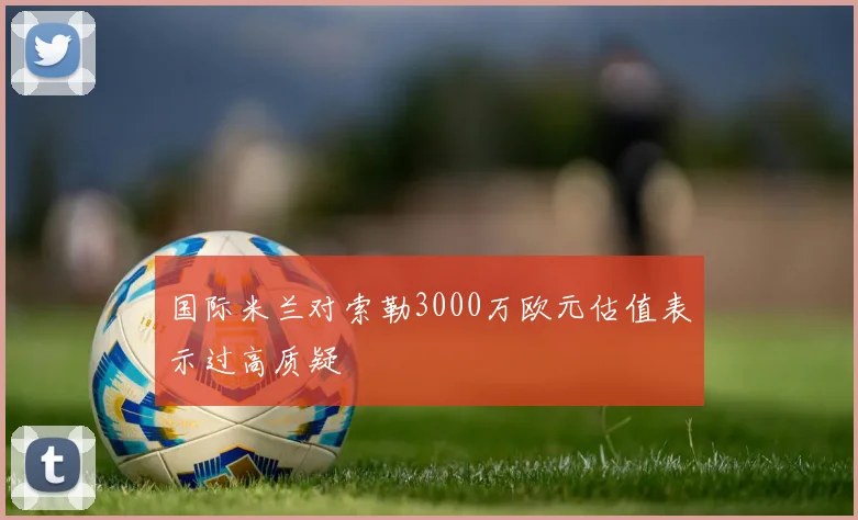 国际米兰对索勒3000万欧元估值表示过高质疑
