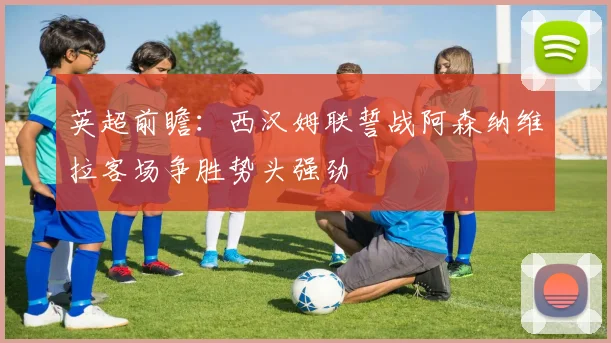 英超前瞻：西汉姆联誓战阿森纳维拉客场争胜势头强劲