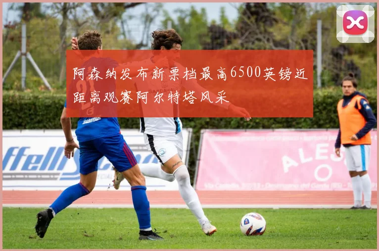 阿森纳发布新票档最高6500英镑近距离观赛阿尔特塔风采