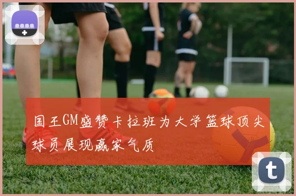 国王GM盛赞卡拉班为大学篮球顶尖球员展现赢家气质