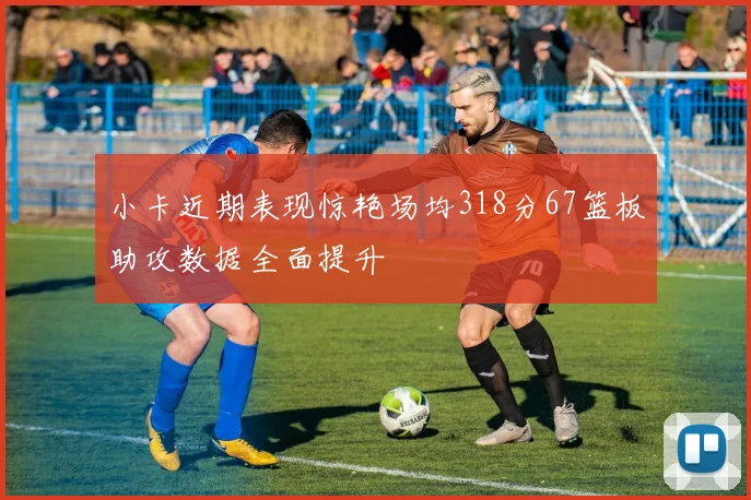 小卡近期表现惊艳场均318分67篮板助攻数据全面提升