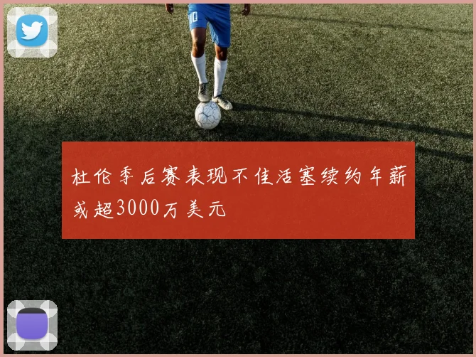 杜伦季后赛表现不佳活塞续约年薪或超3000万美元